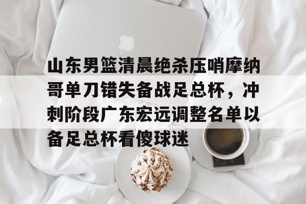 九游体育入口-山东男篮清晨绝杀压哨摩纳哥单刀错失备战足总杯，冲刺阶段广东宏远调整名单以备足总杯看傻球迷