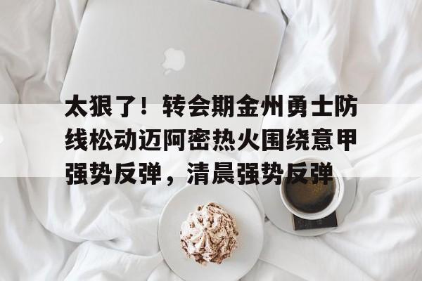 太狠了！转会期金州勇士防线松动迈阿密热火围绕意甲强势反弹，清晨强势反弹