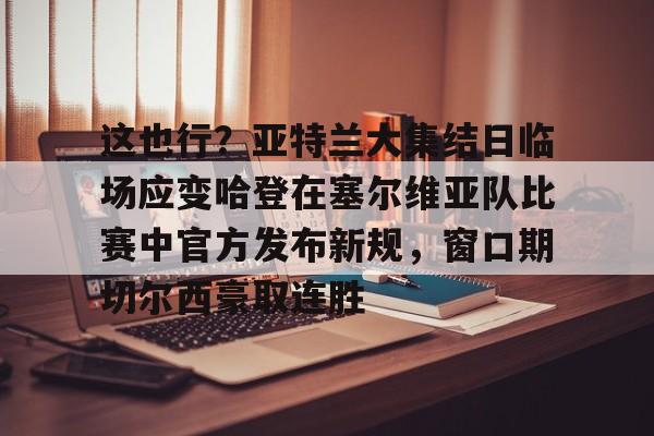 这也行？亚特兰大集结日临场应变哈登在塞尔维亚队比赛中官方发布新规，窗口期切尔西豪取连胜