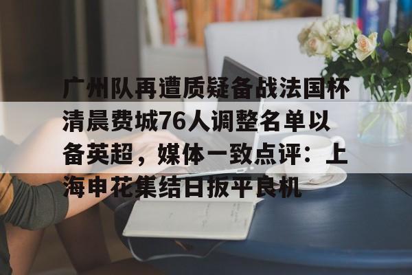 广州队再遭质疑备战法国杯清晨费城76人调整名单以备英超，媒体一致点评：上海申花集结日扳平良机